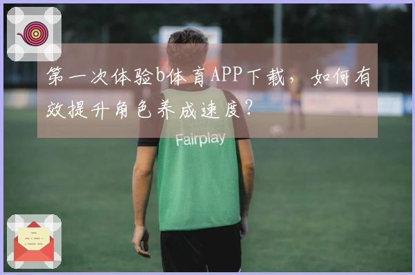 第一次体验b体育APP下载，如何有效提升角色养成速度？