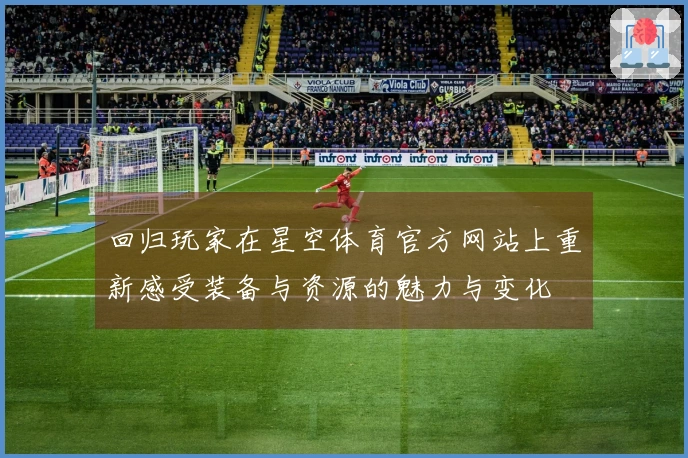 回归玩家在星空体育官方网站上重新感受装备与资源的魅力与变化