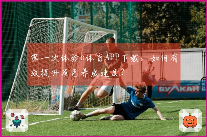 第一次体验b体育APP下载，如何有效提升角色养成速度？