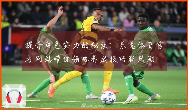 提升角色实力的秘诀：乐竞体育官方网站带你领略养成技巧新风潮