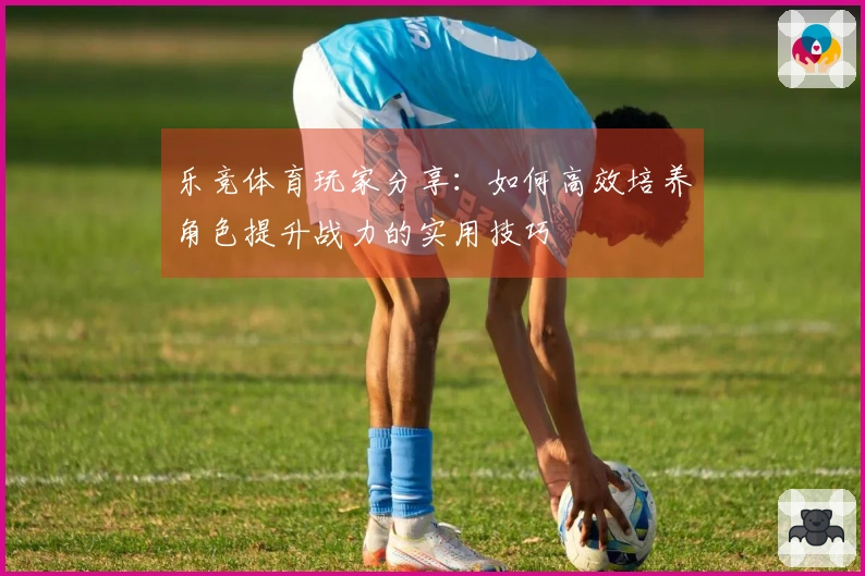 乐竞体育玩家分享：如何高效培养角色提升战力的实用技巧