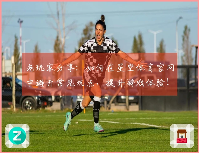 老玩家分享：如何在星空体育官网中避开常见坑点，提升游戏体验！