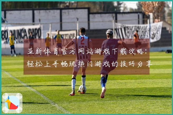 亚新体育官方网站游戏下载攻略：轻松上手畅玩热门游戏的技巧分享