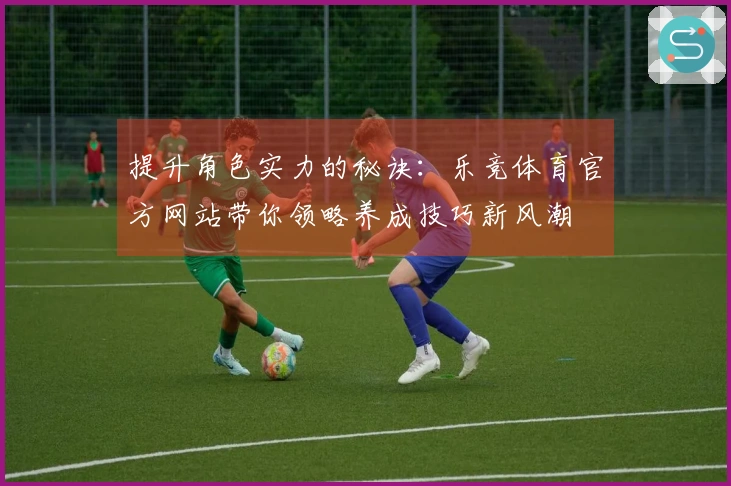 提升角色实力的秘诀：乐竞体育官方网站带你领略养成技巧新风潮