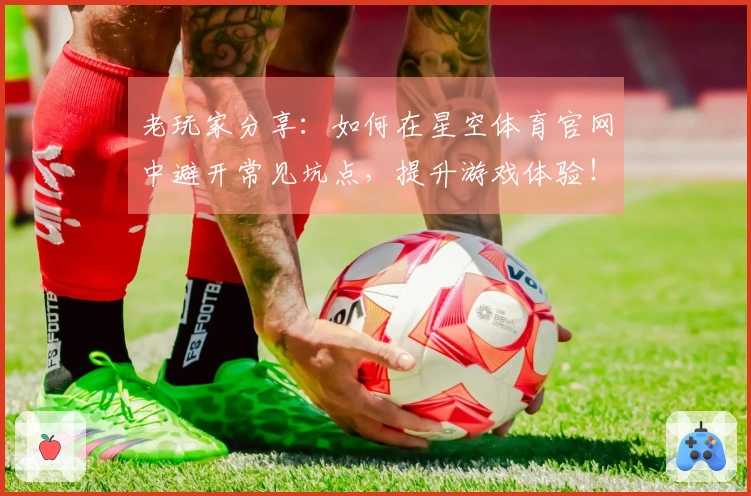 老玩家分享：如何在星空体育官网中避开常见坑点，提升游戏体验！