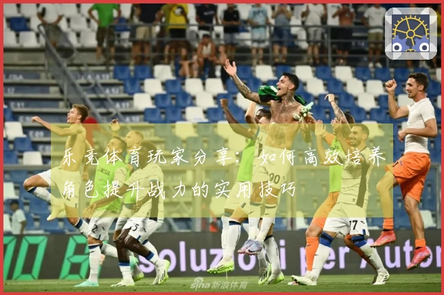 乐竞体育玩家分享：如何高效培养角色提升战力的实用技巧