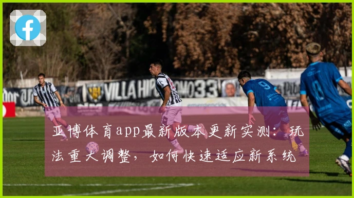亚博体育app最新版本更新实测：玩法重大调整，如何快速适应新系统？